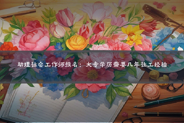 助理社会工作师报名:大专学历需要几年社工经验