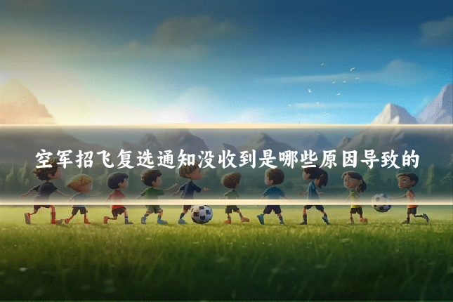 空军招飞复选通知没收到是哪些原因导致的