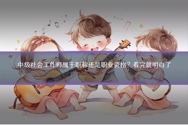 中级社会工作师属于职称还是职业资格?看完就明白了