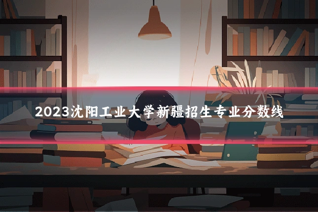 2023沈阳工业大学新疆招生专业分数线