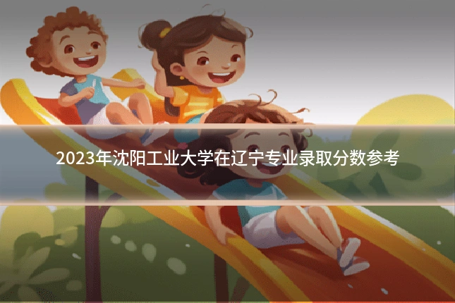 2023年沈阳工业大学在辽宁专业录取分数参考