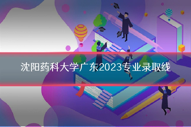沈阳药科大学广东2023专业录取线
