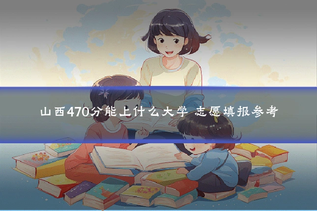 山西470分能上什么大学 志愿填报参考