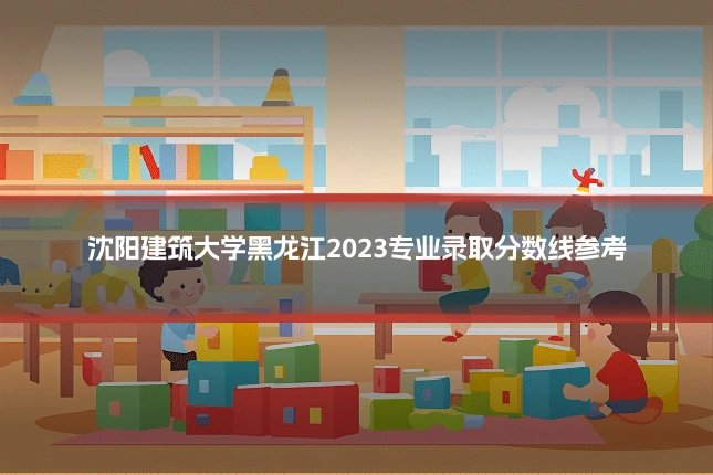 沈阳建筑大学黑龙江2023专业录取分数线参考