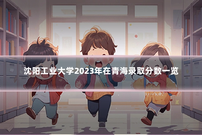 沈阳工业大学2023年在青海录取分数一览