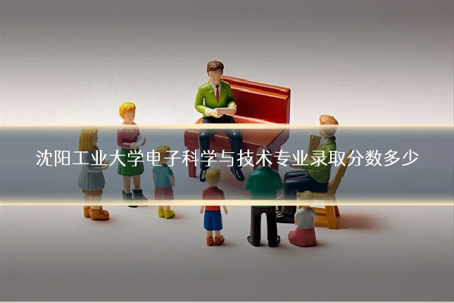 沈阳工业大学电子科学与技术专业录取分数多少