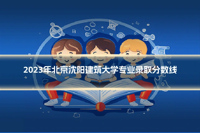 2023年北京沈阳建筑大学专业录取分数线