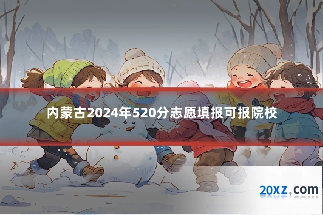 内蒙古2024年520分志愿填报可报院校