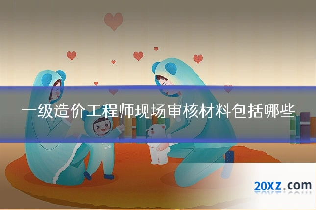 一级造价工程师现场审核材料包括哪些
