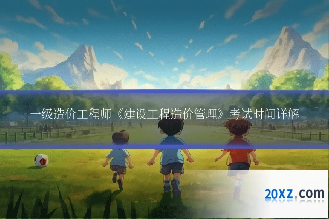 一级造价工程师《建设工程造价管理》考试时间详解