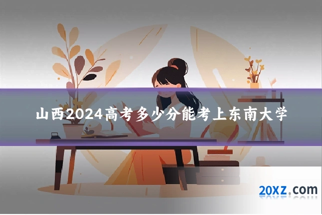 山西2024高考多少分能考上东南大学