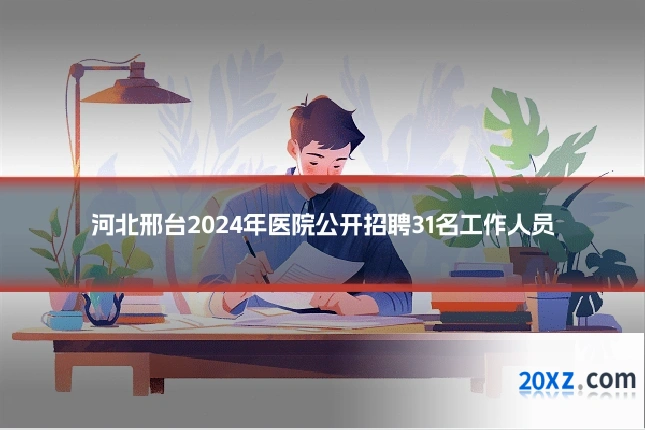 河北邢台2024年医院公开招聘31名工作人员
