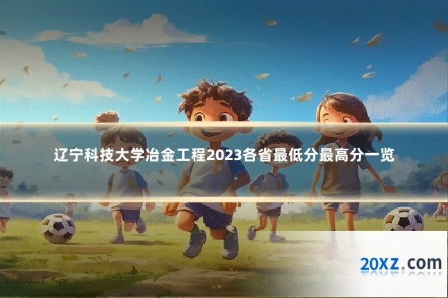 辽宁科技大学冶金工程2023各省最低分最高分一览