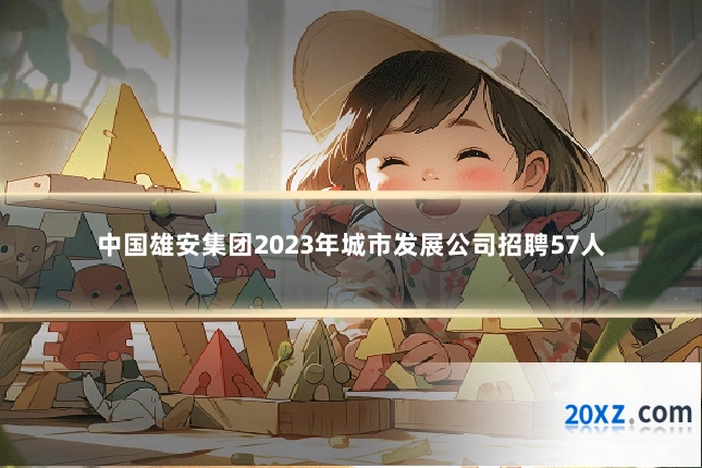 中国雄安集团2023年城市发展公司招聘57人