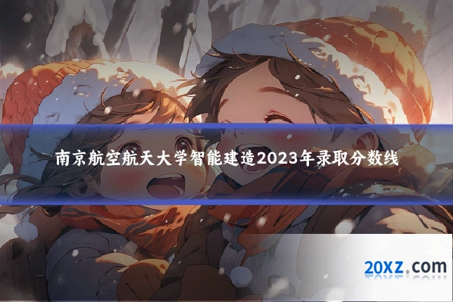 南京航空航天大学智能建造2023年录取分数线