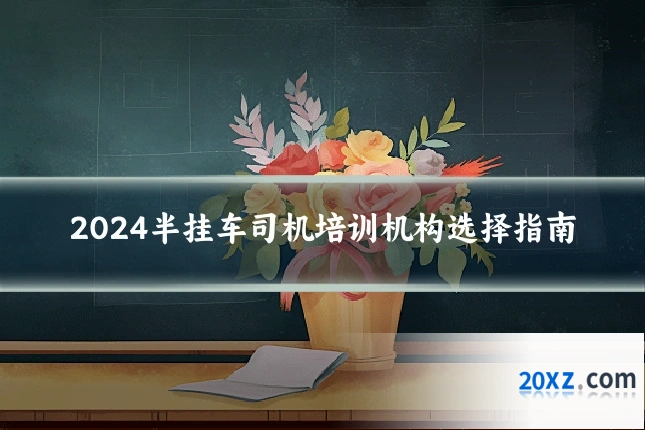 2024半挂车司机培训机构选择指南