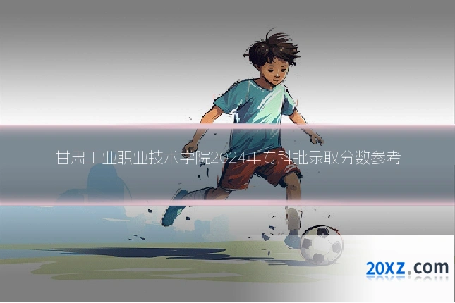 甘肃工业职业技术学院2024年专科批录取分数参考