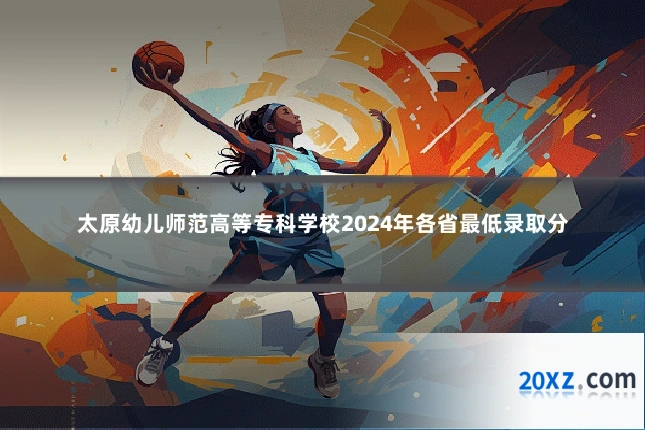 太原幼儿师范高等专科学校2024年各省最低录取分