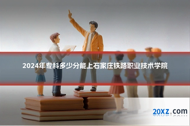 2024年专科多少分能上石家庄铁路职业技术学院